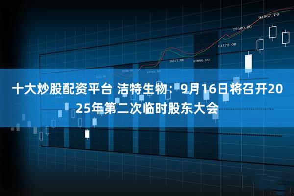 十大炒股配资平台 洁特生物：9月16日将召开2025年第二次临时股东大会