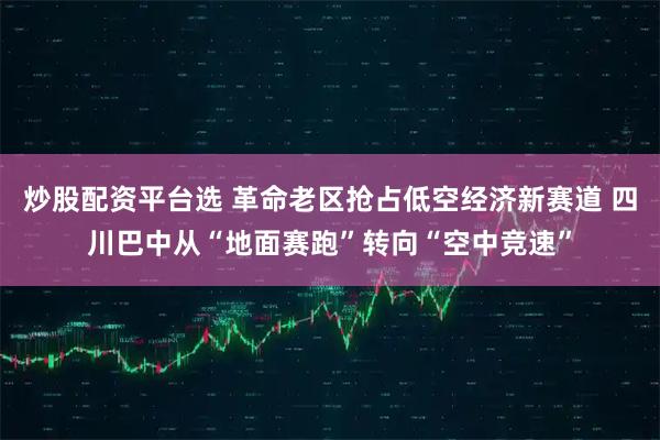 炒股配资平台选 革命老区抢占低空经济新赛道 四川巴中从“地面赛跑”转向“空中竞速”