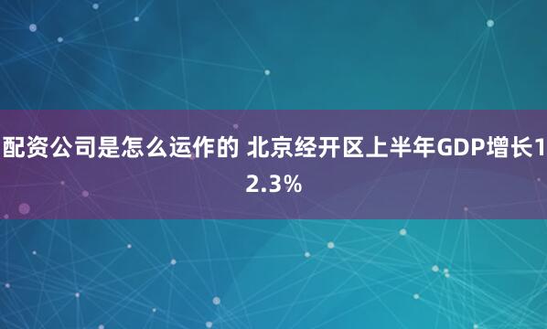 配资公司是怎么运作的 北京经开区上半年GDP增长12.3%