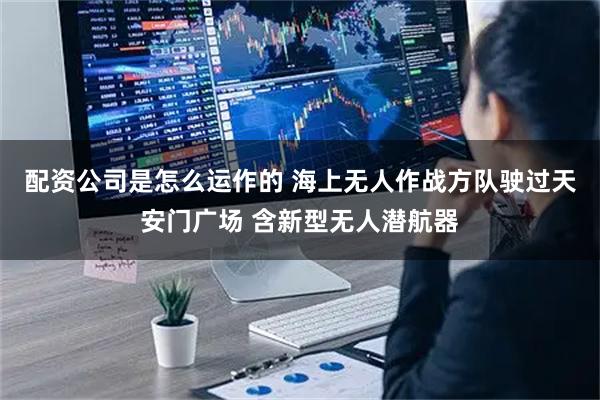 配资公司是怎么运作的 海上无人作战方队驶过天安门广场 含新型无人潜航器