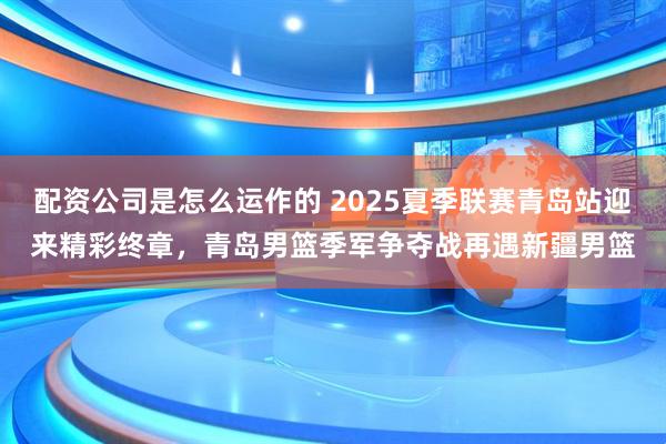 配资公司是怎么运作的 2025夏季联赛青岛站迎来精彩终章，青岛男篮季军争夺战再遇新疆男篮