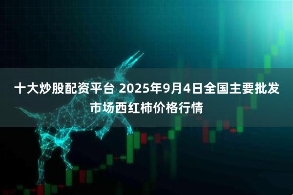 十大炒股配资平台 2025年9月4日全国主要批发市场西红柿价格行情