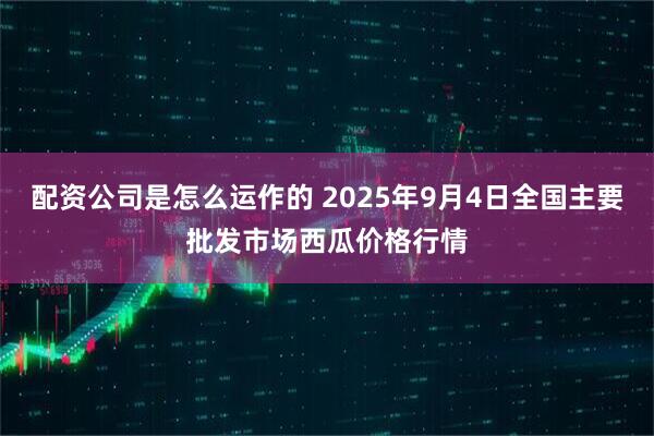 配资公司是怎么运作的 2025年9月4日全国主要批发市场西瓜价格行情