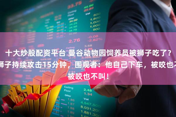 十大炒股配资平台 曼谷动物园饲养员被狮子吃了？5只狮子持续攻击15分钟，围观者：他自己下车，被咬也不叫！