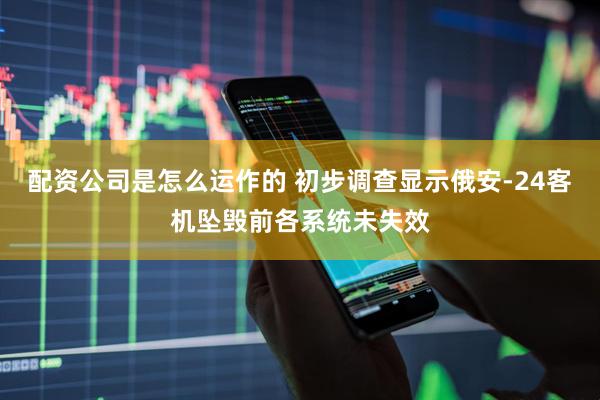 配资公司是怎么运作的 初步调查显示俄安-24客机坠毁前各系统未失效