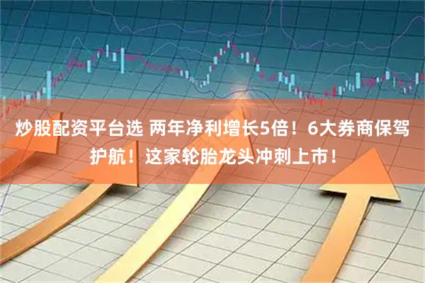 炒股配资平台选 两年净利增长5倍！6大券商保驾护航！这家轮胎龙头冲刺上市！