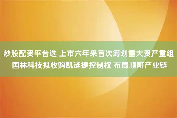 炒股配资平台选 上市六年来首次筹划重大资产重组 国林科技拟收购凯涟捷控制权 布局顺酐产业链