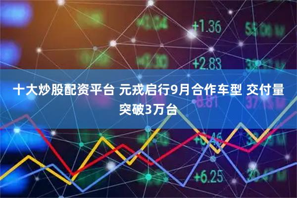 十大炒股配资平台 元戎启行9月合作车型 交付量突破3万台