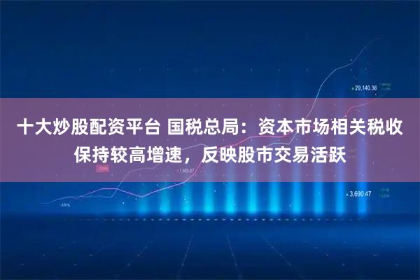十大炒股配资平台 国税总局：资本市场相关税收保持较高增速，反映股市交易活跃