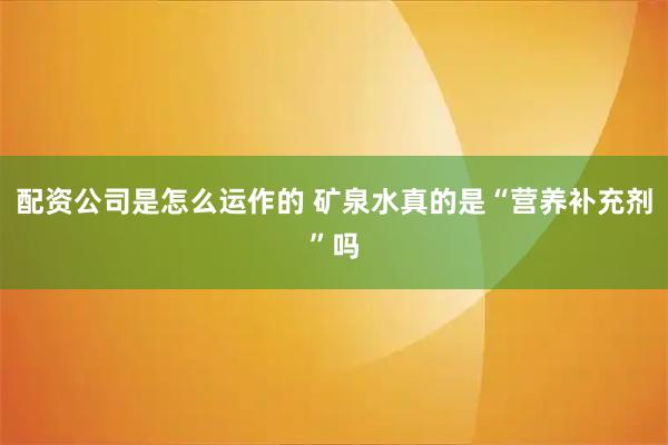 配资公司是怎么运作的 矿泉水真的是“营养补充剂”吗
