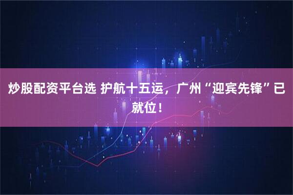 炒股配资平台选 护航十五运，广州“迎宾先锋”已就位！