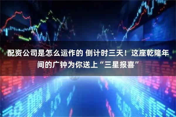 配资公司是怎么运作的 倒计时三天！这座乾隆年间的广钟为你送上“三星报喜”