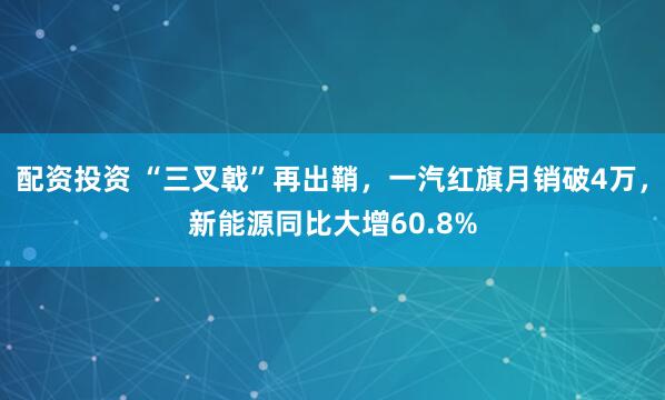 配资投资 “三叉戟”再出鞘，一汽红旗月销破4万，新能源同比大增60.8%