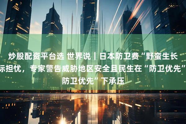 炒股配资平台选 世界说｜日本防卫费“野蛮生长”引国际担忧，专家警告威胁地区安全且民生在“防卫优先”下承压