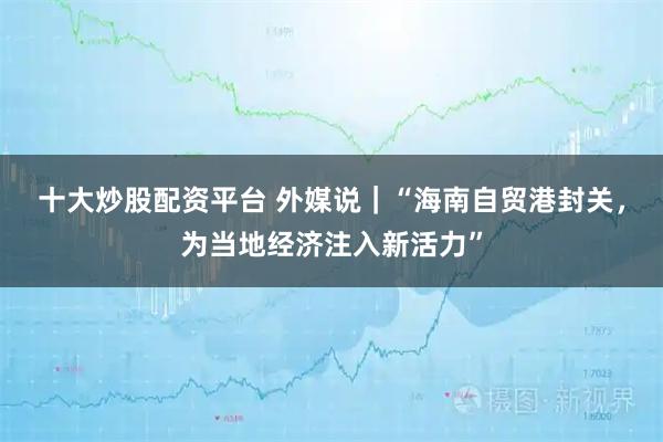 十大炒股配资平台 外媒说｜“海南自贸港封关，为当地经济注入新活力”