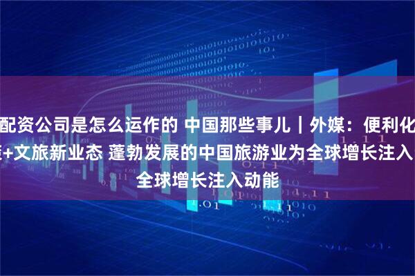 配资公司是怎么运作的 中国那些事儿｜外媒：便利化政策+文旅新业态 蓬勃发展的中国旅游业为全球增长注入动能