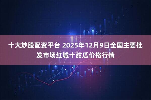十大炒股配资平台 2025年12月9日全国主要批发市场红城十甜瓜价格行情