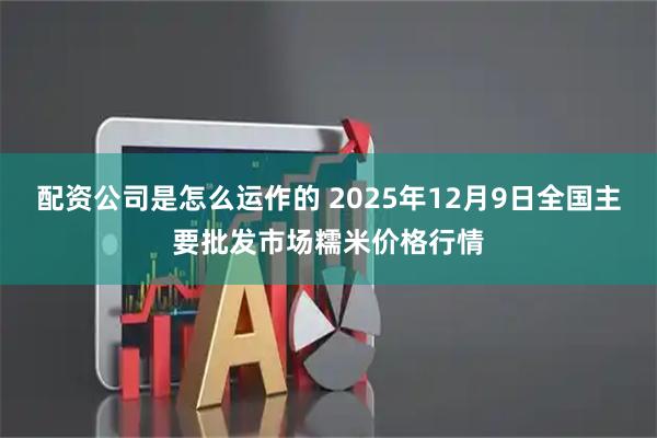 配资公司是怎么运作的 2025年12月9日全国主要批发市场糯米价格行情