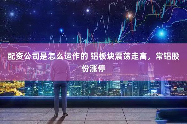 配资公司是怎么运作的 铝板块震荡走高，常铝股份涨停