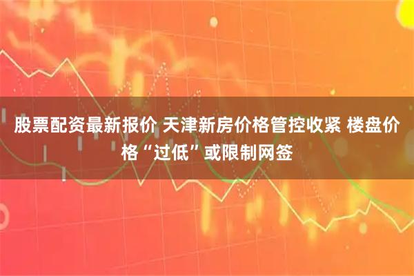 股票配资最新报价 天津新房价格管控收紧 楼盘价格“过低”或限制网签