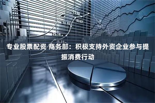 专业股票配资 商务部：积极支持外资企业参与提振消费行动