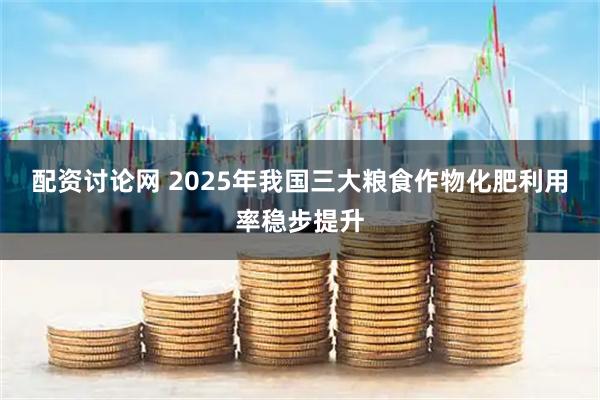 配资讨论网 2025年我国三大粮食作物化肥利用率稳步提升