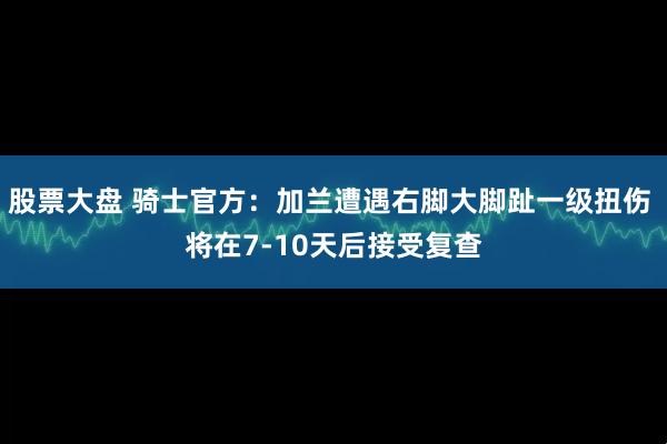 股票大盘 骑士官方：加兰遭遇右脚大脚趾一级扭伤 将在7-10天后接受复查