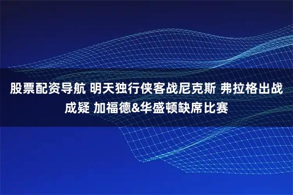 股票配资导航 明天独行侠客战尼克斯 弗拉格出战成疑 加福德&华盛顿缺席比赛