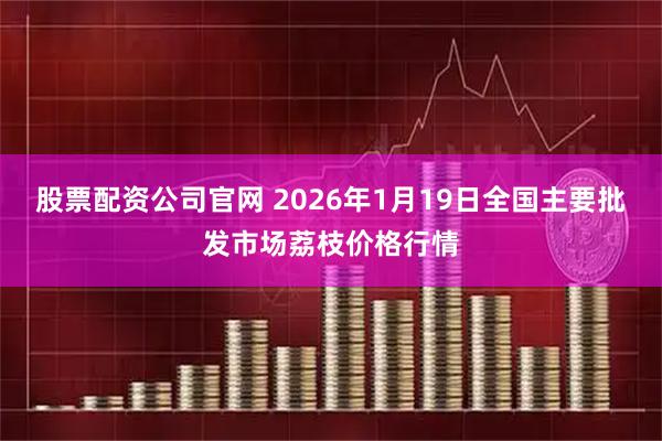 股票配资公司官网 2026年1月19日全国主要批发市场荔枝价格行情