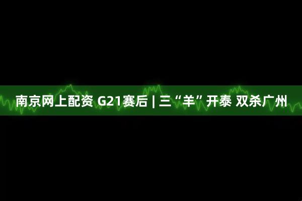 南京网上配资 G21赛后 | 三“羊”开泰 双杀广州