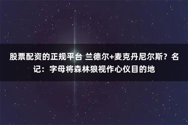 股票配资的正规平台 兰德尔+麦克丹尼尔斯？名记：字母将森林狼视作心仪目的地