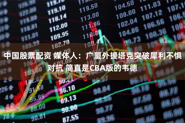 中国股票配资 媒体人：广厦外援塔克突破犀利不惧对抗 简直是CBA版的韦德