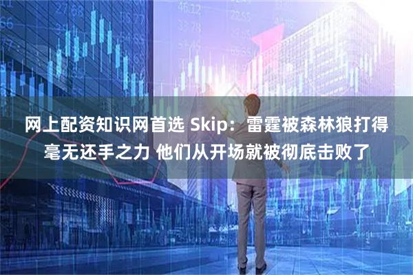 网上配资知识网首选 Skip：雷霆被森林狼打得毫无还手之力 他们从开场就被彻底击败了