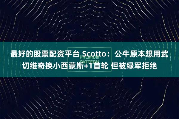 最好的股票配资平台 Scotto：公牛原本想用武切维奇换小西蒙斯+1首轮 但被绿军拒绝