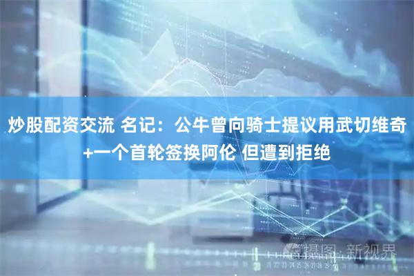 炒股配资交流 名记：公牛曾向骑士提议用武切维奇+一个首轮签换阿伦 但遭到拒绝