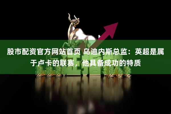 股市配资官方网站首页 乌迪内斯总监：英超是属于卢卡的联赛，他具备成功的特质