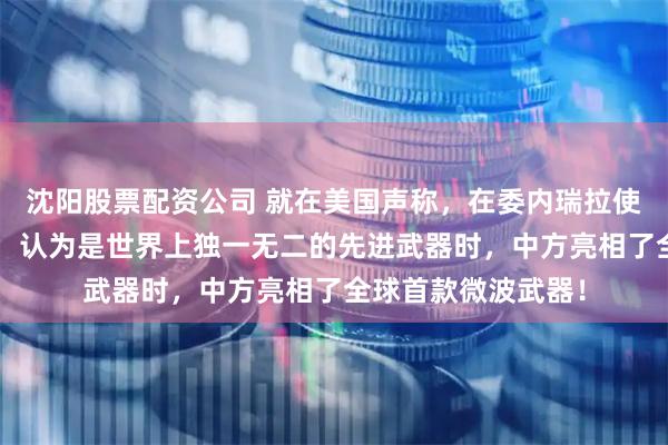 沈阳股票配资公司 就在美国声称，在委内瑞拉使用了“超声武器”，认为是世界上独一无二的先进武器时，中方亮相了全球首款微波武器！