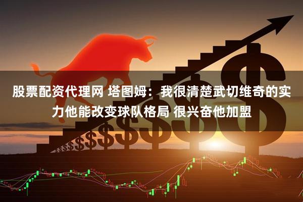 股票配资代理网 塔图姆：我很清楚武切维奇的实力他能改变球队格局 很兴奋他加盟