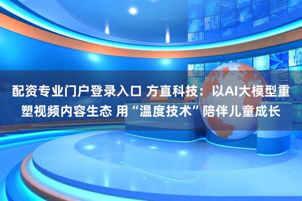 配资专业门户登录入口 方直科技：以AI大模型重塑视频内容生态 用“温度技术”陪伴儿童成长