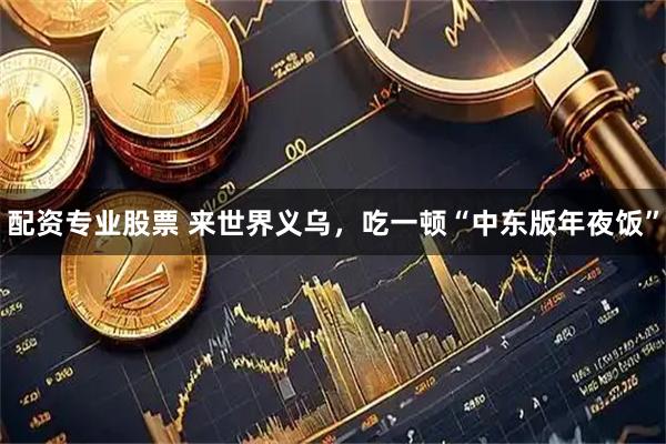 配资专业股票 来世界义乌，吃一顿“中东版年夜饭”