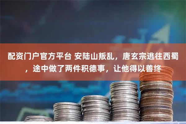 配资门户官方平台 安陆山叛乱，唐玄宗逃往西蜀，途中做了两件积德事，让他得以善终