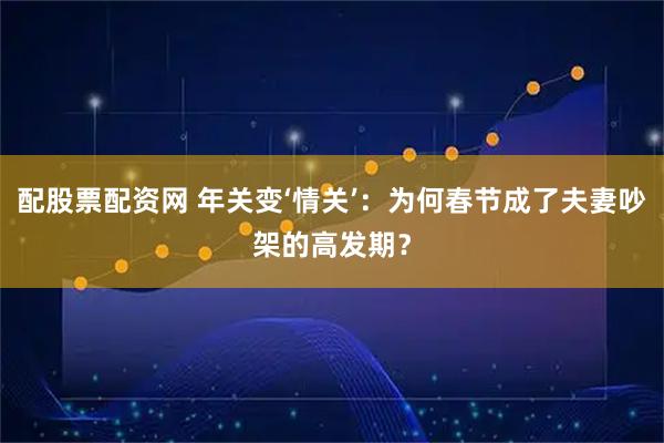 配股票配资网 年关变‘情关’：为何春节成了夫妻吵架的高发期？
