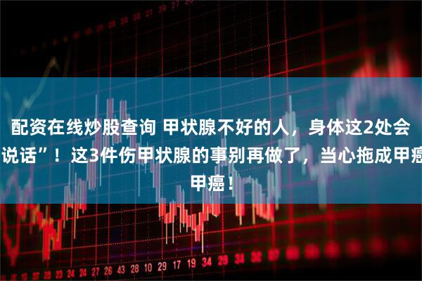 配资在线炒股查询 甲状腺不好的人，身体这2处会“说话”！这3件伤甲状腺的事别再做了，当心拖成甲癌！