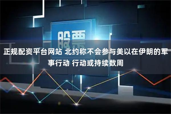 正规配资平台网站 北约称不会参与美以在伊朗的军事行动 行动或持续数周