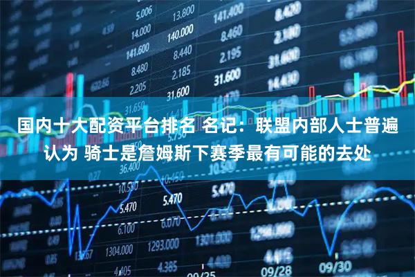 国内十大配资平台排名 名记：联盟内部人士普遍认为 骑士是詹姆斯下赛季最有可能的去处