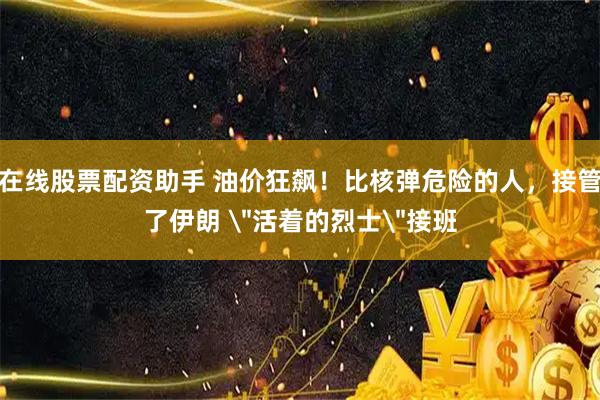在线股票配资助手 油价狂飙！比核弹危险的人，接管了伊朗 