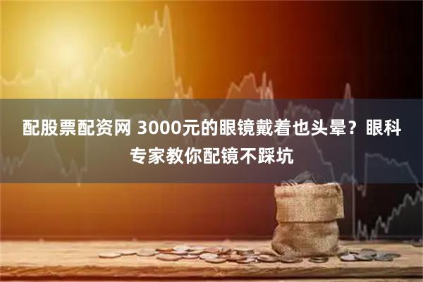 配股票配资网 3000元的眼镜戴着也头晕？眼科专家教你配镜不踩坑
