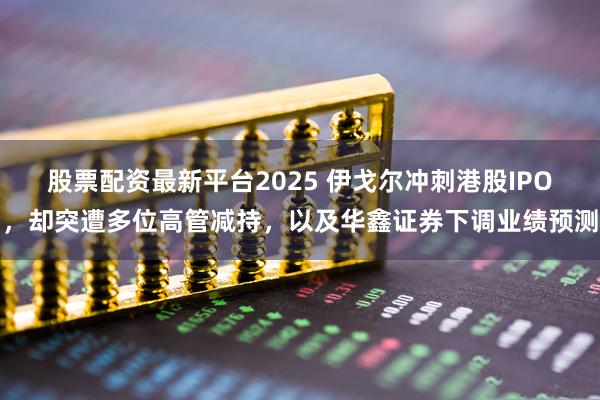 股票配资最新平台2025 伊戈尔冲刺港股IPO，却突遭多位高管减持，以及华鑫证券下调业绩预测