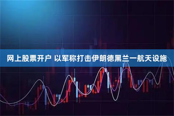 网上股票开户 以军称打击伊朗德黑兰一航天设施