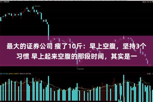 最大的证券公司 瘦了10斤：早上空腹，坚持3个习惯 早上起来空腹的那段时间，其实是一
